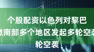 个股配资以色列对黎巴嫩南部多个地区发起多轮空袭