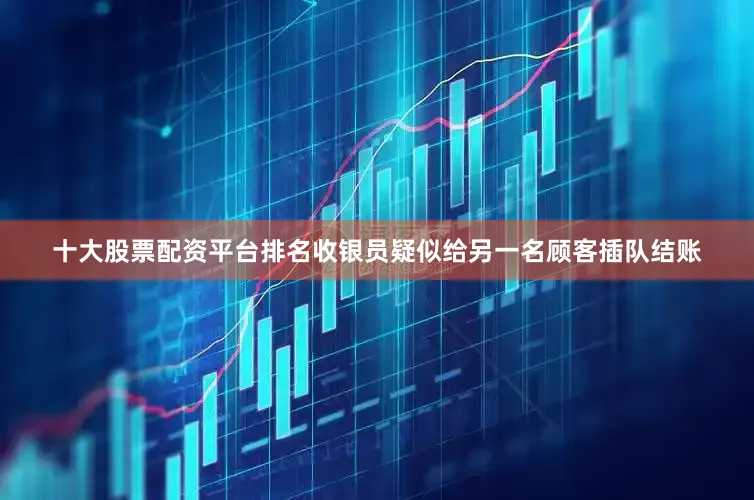 十大股票配资平台排名收银员疑似给另一名顾客插队结账