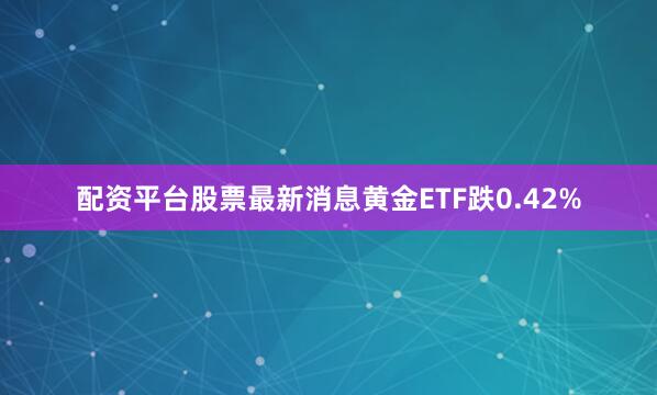 配资平台股票最新消息黄金ETF跌0.42%