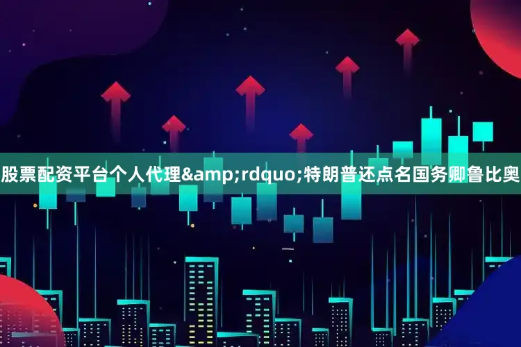 股票配资平台个人代理&rdquo;特朗普还点名国务卿鲁比奥