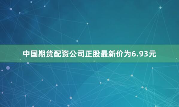 中国期货配资公司正股最新价为6.93元